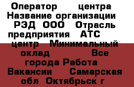 Оператор Call-центра › Название организации ­ РЭД, ООО › Отрасль предприятия ­ АТС, call-центр › Минимальный оклад ­ 45 000 - Все города Работа » Вакансии   . Самарская обл.,Октябрьск г.